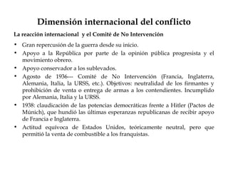 Dimensión internacional del conflicto
La reacción internacional y el Comité de No Intervención
• Gran repercusión de la guerra desde su inicio.
• Apoyo a la República por parte de la opinión pública progresista y el
  movimiento obrero.
• Apoyo conservador a los sublevados.
• Agosto de 1936--- Comité de No Intervención (Francia, Inglaterra,
  Alemania, Italia, la URSS, etc.). Objetivos: neutralidad de los firmantes y
  prohibición de venta o entrega de armas a los contendientes. Incumplido
  por Alemania, Italia y la URSS.
• 1938: claudicación de las potencias democráticas frente a Hitler (Pactos de
  Múnich), que hundió las últimas esperanzas republicanas de recibir apoyo
  de Francia e Inglaterra.
• Actitud equívoca de Estados Unidos, teóricamente neutral, pero que
  permitió la venta de combustible a los franquistas.
 