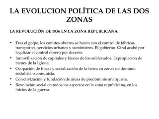 LA EVOLUCION POLÍTICA DE LAS DOS
            ZONAS
LA REVOLUCIÓN DE 1936 EN LA ZONA REPUBLICANA:

• Tras el golpe, los comités obreros se hacen con el control de fábricas,
  transportes, servicios urbanos y suministros. El gobierno Giral acabó por
  legalizar el control obrero por decreto.
• Inmovilización de capitales y bienes de los sublevados. Expropiación de
  bienes de la Iglesia.
• Ocupación de fincas y socialización de la tierra en zonas de dominio
  socialista o comunista.
• Colectivización y fundación de áreas de predominio anarquista.
• Revolución social en todos los aspectos en la zona republicana, en los
  inicios de la guerra.
 