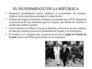 EL HUNDIMIENTO DE LA REPÚBLICA
• Progresivo hundimiento moral, conforme se acumulaban las derrotas.
  Algunas fuerzas políticas propugnan la negociación.
• Posición de Negrín: resistencia a ultranza, secundado por el PCE. Basada en
  la presunción de una inmediata guerra europea, que habría de cambiar el
  rumbo del conflicto español.
• Tras la derrota en el Ebro, el Pacto de Múnich y el fin de la ayuda soviética,
  la caída de Cataluña provoca el aislamiento de Negrín y los comunistas.
• El hambre y el cansancio por la guerra favorecen el golpe de Estado de
  Casado (marzo de 1939), que termina con la resistencia.
 
