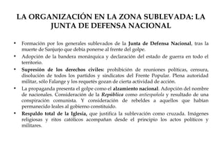 LA ORGANIZACIÓN EN LA ZONA SUBLEVADA: LA
           JUNTA DE DEFENSA NACIONAL

•    Formación por los generales sublevados de la Junta de Defensa Nacional, tras la
     muerte de Sanjurjo que debía ponerse al frente del golpe.
•    Adopción de la bandera monárquica y declaración del estado de guerra en todo el
     territorio.
•    Supresión de los derechos civiles: prohibición de reuniones políticas, censura,
     disolución de todos los partidos y sindicatos del Frente Popular. Plena autoridad
     militar, sólo Falange y los requetés gozan de cierta actividad de acción.
•    La propaganda presenta el golpe como el alzamiento nacional. Adopción del nombre
     de nacionales. Consideración de la República como antiespañola y resultado de una
     conspiración comunista. Y consideración de rebeldes a aquellos que habían
     permanecido leales al gobierno constituido.
•    Respaldo total de la Iglesia, que justifica la sublevación como cruzada. Imágenes
     religiosas y ritos católicos acompañan desde el principio los actos políticos y
     militares.
 