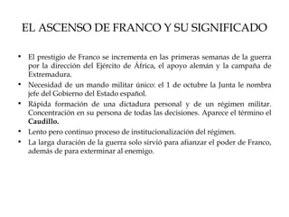 EL ASCENSO DE FRANCO Y SU SIGNIFICADO

• El prestigio de Franco se incrementa en las primeras semanas de la guerra
  por la dirección del Ejército de África, el apoyo alemán y la campaña de
  Extremadura.
• Necesidad de un mando militar único: el 1 de octubre la Junta le nombra
  jefe del Gobierno del Estado español.
• Rápida formación de una dictadura personal y de un régimen militar.
  Concentración en su persona de todas las decisiones. Aparece el término el
  Caudillo.
• Lento pero continuo proceso de institucionalización del régimen.
• La larga duración de la guerra solo sirvió para afianzar el poder de Franco,
  además de para exterminar al enemigo.
 