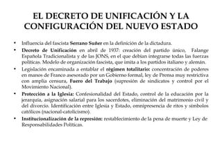 EL DECRETO DE UNIFICACIÓN Y LA
     CONFIGURACIÓN DEL NUEVO ESTADO
•   Influencia del fascista Serrano Suñer en la definición de la dictadura.
•   Decreto de Unificación en abril de 1937: creación del partido único, Falange
    Española Tradicionalista y de las JONS, en el que debían integrarse todas las fuerzas
    políticas. Modelo de organización fascista, que imita a los partidos italiano y alemán.
•   Legislación encaminada a entablar el régimen totalitario: concentración de poderes
    en manos de Franco asesorado por un Gobierno formal, ley de Prensa muy restrictiva
    con amplia censura, Fuero del Trabajo (supresión de sindicatos y control por el
    Movimiento Nacional).
•   Protección a la Iglesia: Confesionalidad del Estado, control de la educación por la
    jerarquía, asignación salarial para los sacerdotes, eliminación del matrimonio civil y
    del divorcio. Identificación entre Iglesia y Estado, omnipresencia de ritos y símbolos
    católicos (nacional-catolicismo).
•   Institucionalización de la represión: restablecimiento de la pena de muerte y Ley de
    Responsabilidades Políticas.
 
