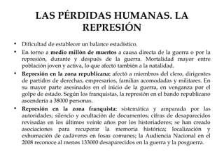 LAS PÉRDIDAS HUMANAS. LA
                REPRESIÓN
• Dificultad de establecer un balance estadístico.
• En torno a medio millón de muertos a causa directa de la guerra o por la
  represión, durante y después de la guerra. Mortalidad mayor entre
  población joven y activa, lo que afectó también a la natalidad.
• Represión en la zona republicana: afectó a miembros del clero, dirigentes
  de partidos de derechas, empresarios, familias acomodadas y militares. En
  su mayor parte asesinados en el inicio de la guerra, en venganza por el
  golpe de estado. Según los franquistas, la represión en el bando republicano
  ascendería a 38000 personas.
• Represión en la zona franquista: sistemática y amparada por las
  autoridades; silencio y ocultación de documentos; cifras de desaparecidos
  revisadas en los últimos veinte años por los historiadores; se han creado
  asociaciones para recuperar la memoria histórica; localización y
  exhumación de cadáveres en fosas comunes; la Audiencia Nacional en el
  2008 reconoce al menos 133000 desaparecidos en la guerra y la posguerra.
 