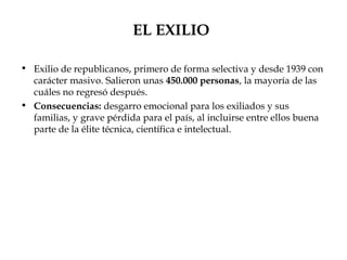 EL EXILIO

• Exilio de republicanos, primero de forma selectiva y desde 1939 con
  carácter masivo. Salieron unas 450.000 personas, la mayoría de las
  cuáles no regresó después.
• Consecuencias: desgarro emocional para los exiliados y sus
  familias, y grave pérdida para el país, al incluirse entre ellos buena
  parte de la élite técnica, científica e intelectual.
 