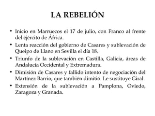 LA REBELIÓN
• Inicio en Marruecos el 17 de julio, con Franco al frente
  del ejército de África.
• Lenta reacción del gobierno de Casares y sublevación de
  Queipo de Llano en Sevilla el día 18.
• Triunfo de la sublevación en Castilla, Galicia, áreas de
  Andalucía Occidental y Extremadura.
• Dimisión de Casares y fallido intento de negociación del
  Martínez Barrio, que también dimitió. Le sustituye Giral.
• Extensión de la sublevación a Pamplona, Oviedo,
  Zaragoza y Granada.
 