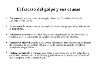 El fracaso del golpe y sus causas
• Fracasó en la mayor parte de Aragón, Asturias, Cantabria, Cataluña,
  Levante y País Vasco.

• En Armada, la los marineros toman los barcos y los ponen a las órdenes de
  la República.

• Fracaso en Barcelona: el 19 los sindicatos, el gobierno de la Generalitat, la
  Guardia Civil y la Guardia de Asalto consiguen detener el golpe

• Fracaso en Madrid, donde el día 20 los milicianos, tras recibir armas del jefe
  de Gobierno, Giral, asaltan el Cuartel de la Montaña, donde se habían
  refugiado los golpistas.

• Factores de triunfo o fracaso: la rapidez y coordinación de los golpistas, la
  capacidad de reacción de alcaldes y gobernadores republicanos, la actitud
  leal o golpista de la Guardia Civil.
 