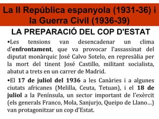La II República espanyola (1931-36) i
       la Guerra Civil (1936-39)
  LA PREPARACIÓ DEL COP D'ESTAT
 •Les tensions van desencadenar un clima
 d'enfrontament, que va provocar l'assassinat del
 diputat monàrquic José Calvo Sotelo, en represàlia per
 la mort del tinent José Castillo, militant socialista,
 abatut a trets en un carrer de Madrid.
 •El 17 de juliol del 1936 a les Canàries i a algunes
 ciutats africanes (Melilla, Ceuta, Tetuan), i el 18 de
 juliol a la Península, un sector important de l'exèrcit
 (els generals Franco, Mola, Sanjurjo, Queipo de Llano…)
 van protagonitzar un cop d'Estat.
 