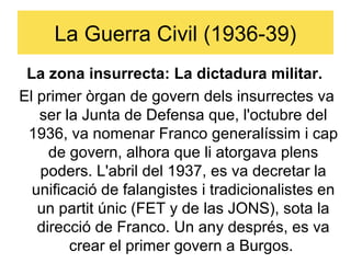 La Guerra Civil (1936-39)
 La zona insurrecta: La dictadura militar.
El primer òrgan de govern dels insurrectes va
   ser la Junta de Defensa que, l'octubre del
 1936, va nomenar Franco generalíssim i cap
     de govern, alhora que li atorgava plens
   poders. L'abril del 1937, es va decretar la
  unificació de falangistes i tradicionalistes en
   un partit únic (FET y de las JONS), sota la
   direcció de Franco. Un any després, es va
        crear el primer govern a Burgos.
 