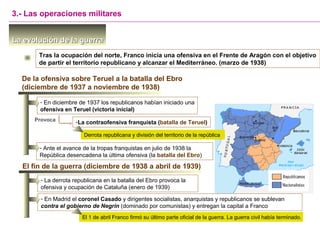 La evolución de la guerraLa evolución de la guerra
Tras la ocupación del norte, Franco inicia una ofensiva en el Frente de Aragón con el objetivo
de partir el territorio republicano y alcanzar el Mediterráneo. (marzo de 1938)
3.- Las operaciones militares
De la ofensiva sobre Teruel a la batalla del Ebro
(diciembre de 1937 a noviembre de 1938)
- En diciembre de 1937 los republicanos habían iniciado una
ofensiva en Teruel (victoria inicial)
Provoca -La contraofensiva franquista (batalla de Teruel)
Derrota republicana y división del territorio de la república
El fin de la guerra (diciembre de 1938 a abril de 1939)
- La derrota republicana en la batalla del Ebro provoca la
ofensiva y ocupación de Cataluña (enero de 1939)
- Ante el avance de la tropas franquistas en julio de 1938 la
República desencadena la última ofensiva (la batalla del Ebro)
- En Madrid el coronel Casado y dirigentes socialistas, anarquistas y republicanos se sublevan
contra el gobierno de Negrín (dominado por comunistas) y entregan la capital a Franco
El 1 de abril Franco firmó su último parte oficial de la guerra. La guerra civil había terminado.
 