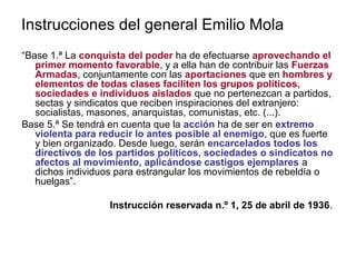 Instrucciones del general Emilio Mola
“Base 1.ª La conquista del poder ha de efectuarse aprovechando el
primer momento favorable, y a ella han de contribuir las Fuerzas
Armadas, conjuntamente con las aportaciones que en hombres y
elementos de todas clases faciliten los grupos políticos,
sociedades e individuos aislados que no pertenezcan a partidos,
sectas y sindicatos que reciben inspiraciones del extranjero:
socialistas, masones, anarquistas, comunistas, etc. (...).
Base 5.ª Se tendrá en cuenta que la acción ha de ser en extremo
violenta para reducir lo antes posible al enemigo, que es fuerte
y bien organizado. Desde luego, serán encarcelados todos los
directivos de los partidos políticos, sociedades o sindicatos no
afectos al movimiento, aplicándose castigos ejemplares a
dichos individuos para estrangular los movimientos de rebeldía o
huelgas”.
Instrucción reservada n.º 1, 25 de abril de 1936.
 