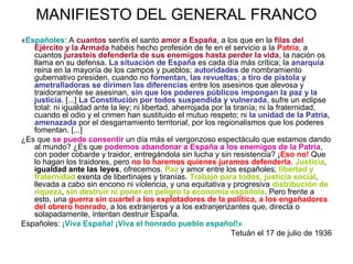 MANIFIESTO DEL GENERAL FRANCO
«Españoles: A cuantos sentís el santo amor a España, a los que en la filas del
Ejército y la Armada habéis hecho profesión de fe en el servicio a la Patria, a
cuantos jurasteis defenderla de sus enemigos hasta perder la vida, la nación os
llama en su defensa. La situación de España es cada día más crítica; la anarquía
reina en la mayoría de los campos y pueblos; autoridades de nombramiento
gubernativo presiden, cuando no fomentan, las revueltas; a tiro de pistola y
ametralladoras se dirimen las diferencias entre los asesinos que alevosa y
traidoramente se asesinan, sin que los poderes públicos impongan la paz y la
justicia. [...] La Constitución por todos suspendida y vulnerada, sufre un eclipse
total: ni igualdad ante la ley; ni libertad, aherrojada por la tiranía; ni la fraternidad,
cuando el odio y el crimen han sustituido el mutuo respeto; ni la unidad de la Patria,
amenazada por el desgarramiento territorial, por los regionalismos que los poderes
fomentan. [...]
¿Es que se puede consentir un día más el vergonzoso espectáculo que estamos dando
al mundo? ¿Es que podemos abandonar a España a los enemigos de la Patria,
con poder cobarde y traidor, entregándola sin lucha y sin resistencia? ¡Eso no! Que
lo hagan los traidores, pero no lo haremos quienes juramos defenderla. Justicia,
igualdad ante las leyes, ofrecemos. Paz y amor entre los españoles; libertad y
fraternidad exenta de libertinajes y tiranías. Trabajo para todos, justicia social,
llevada a cabo sin encono ni violencia, y una equitativa y progresiva distribución de
riqueza, sin destruir ni poner en peligro la economía española. Pero frente a
esto, una guerra sin cuartel a los explotadores de la política, a los engañadores
del obrero honrado, a los extranjeros y a los extranjerizantes que, directa o
solapadamente, intentan destruir España.
Españoles: ¡Viva España! ¡Viva el honrado pueblo español!»
Tetuán el 17 de julio de 1936
 