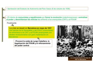 - El intento de comunistas y republicanos por frenar la revolución (colectivizaciones), centralizar
el poder y desmilitarizar las milicias les enfrentó a los anarquistas (CNT) y al POUM
-La crisis se desató en Barcelona en mayo de 1937.
Las fuerzas de la Generalitat y del PSUC (comunistas)
se enfrentaron a la CNT y al POUM (anarquistas con
ideales revolucionarios con gran implantación en
Barcelona)
- Provocó la caída de Largo Caballero, la
ilegalización del POUM y el reforzamiento
del poder central
- Aprobación del Estatuto de Autonomía del País Vasco (6 de octubre de 1936)
Finalmente
Los enfrentamientos de mayo de
1937 en Barcelona
 