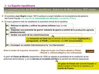 La reconstrucción del Estado republicano. Gobierno de Negrín (mayo 1937-marzoLa reconstrucción del Estado republicano. Gobierno de Negrín (mayo 1937-marzo
de 1939de 1939
El socialista Juan Negrín (mayo 1937) sustituyó a Largo Caballero en la presidencia del gobierno
del Frente Popular con mayoría de comunistas (en ascenso) y socialistas (Prieto)
1.- La España republicana
El nuevo gobierno trató de restablecer la autoridad central de la república:
- Reforzar el ejército y unificar los planes militares bajo un solo
mando
- Organizar una economía de guerra: industria de guerra y control de la producción agrícola
(abastecimiento)
- Acabar con parte de las colectivizaciones
-La revolución se frenó bajo el dominio de los comunistas ilegalizando y
persiguiendo al POUM y conteniendo a la CNT (encarcelados)
-Conseguir un cambio internacional en la “no intervención”
13 puntos13 puntos
A partir del Pacto de Múnich (septiembre de 1938) se alejaba la posibilidad de la mediación de las
potencias democráticas, y con la derrota en la batalla del Ebro se perdían las últimas esperanzas
-El golpe de Estado del coronel Casado en
Madrid aceleró el final de la república y el
triunfo de Franco
 