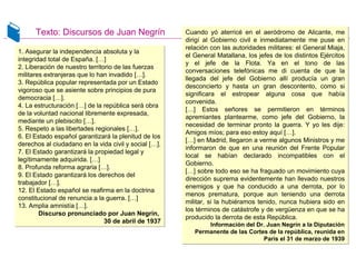 Texto: Discursos de Juan Negrín
1. Asegurar la independencia absoluta y la
integridad total de España. […]
2. Liberación de nuestro territorio de las fuerzas
militares extranjeras que lo han invadido […].
3. República popular representada por un Estado
vigoroso que se asiente sobre principios de pura
democracia […].
4. La estructuración […] de la república será obra
de la voluntad nacional libremente expresada,
mediante un plebiscito […].
5. Respeto a las libertades regionales […].
6. El Estado español garantizará la plenitud de los
derechos al ciudadano en la vida civil y social […].
7. El Estado garantizará la propiedad legal y
legítimamente adquirida. […]
8. Profunda reforma agraria […].
9. El Estado garantizará los derechos del
trabajador […].
12. El Estado español se reafirma en la doctrina
constitucional de renuncia a la guerra. […]
13. Amplia amnistía […].
Discurso pronunciado por Juan Negrín,
30 de abril de 1937
1. Asegurar la independencia absoluta y la
integridad total de España. […]
2. Liberación de nuestro territorio de las fuerzas
militares extranjeras que lo han invadido […].
3. República popular representada por un Estado
vigoroso que se asiente sobre principios de pura
democracia […].
4. La estructuración […] de la república será obra
de la voluntad nacional libremente expresada,
mediante un plebiscito […].
5. Respeto a las libertades regionales […].
6. El Estado español garantizará la plenitud de los
derechos al ciudadano en la vida civil y social […].
7. El Estado garantizará la propiedad legal y
legítimamente adquirida. […]
8. Profunda reforma agraria […].
9. El Estado garantizará los derechos del
trabajador […].
12. El Estado español se reafirma en la doctrina
constitucional de renuncia a la guerra. […]
13. Amplia amnistía […].
Discurso pronunciado por Juan Negrín,
30 de abril de 1937
Cuando yó aterricé en el aeródromo de Alicante, me
dirigí al Gobierno civil e inmediatamente me puse en
relación con las autoridades militares: el General Miaja,
el General Matallana, los jefes de los distintos Ejércitos
y el jefe de la Flota. Ya en el tono de las
conversaciones telefónicas me di cuenta de que la
llegada del jefe del Gobierno allí producía un gran
desconcierto y hasta un gran descontento, como si
significara el estropear alguna cosa que había
convenida.
[…] Estos señores se permitieron en términos
apremiantes plantearme, como jefe del Gobierno, la
necesidad de terminar pronto la guerra. Y yo les dije:
Amigos míos; para eso estoy aquí […].
[…] en Madrid, llegaron a verme algunos Ministros y me
informaron de que en una reunión del Frente Popular
local se habían declarado incompatibles con el
Gobierno.
[…] sobre todo eso se ha fraguado un movimiento cuya
dirección suprema evidentemente han llevado nuestros
enemigos y que ha conducido a una derrota, por lo
menos prematura, porque aun teniendo una derrota
militar, si la hubiéramos tenido, nunca hubiera sido en
los términos de catástrofe y de vergüenza en que se ha
producido la derrota de esta República.
Información del Dr. Juan Negrín a la Diputación
Permanente de las Cortes de la república, reunida en
París el 31 de marzo de 1939
Cuando yó aterricé en el aeródromo de Alicante, me
dirigí al Gobierno civil e inmediatamente me puse en
relación con las autoridades militares: el General Miaja,
el General Matallana, los jefes de los distintos Ejércitos
y el jefe de la Flota. Ya en el tono de las
conversaciones telefónicas me di cuenta de que la
llegada del jefe del Gobierno allí producía un gran
desconcierto y hasta un gran descontento, como si
significara el estropear alguna cosa que había
convenida.
[…] Estos señores se permitieron en términos
apremiantes plantearme, como jefe del Gobierno, la
necesidad de terminar pronto la guerra. Y yo les dije:
Amigos míos; para eso estoy aquí […].
[…] en Madrid, llegaron a verme algunos Ministros y me
informaron de que en una reunión del Frente Popular
local se habían declarado incompatibles con el
Gobierno.
[…] sobre todo eso se ha fraguado un movimiento cuya
dirección suprema evidentemente han llevado nuestros
enemigos y que ha conducido a una derrota, por lo
menos prematura, porque aun teniendo una derrota
militar, si la hubiéramos tenido, nunca hubiera sido en
los términos de catástrofe y de vergüenza en que se ha
producido la derrota de esta República.
Información del Dr. Juan Negrín a la Diputación
Permanente de las Cortes de la república, reunida en
París el 31 de marzo de 1939
 