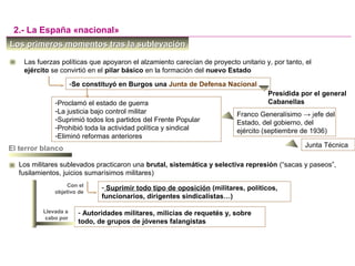 -Se constituyó en Burgos una Junta de Defensa Nacional
Los primeros momentos tras la sublevaciónLos primeros momentos tras la sublevación
Las fuerzas políticas que apoyaron el alzamiento carecían de proyecto unitario y, por tanto, el
ejército se convirtió en el pilar básico en la formación del nuevo Estado
- Suprimir todo tipo de oposición (militares, políticos,
funcionarios, dirigentes sindicalistas…)
2.- La España «nacional»
Con el
objetivo de
Los militares sublevados practicaron una brutal, sistemática y selectiva represión (“sacas y paseos”,
fusilamientos, juicios sumarísimos militares)
El terror blanco
Presidida por el general
Cabanellas
Llevada a
cabo por
- Autoridades militares, milicias de requetés y, sobre
todo, de grupos de jóvenes falangistas
-Proclamó el estado de guerra
-La justicia bajo control militar
-Suprimió todos los partidos del Frente Popular
-Prohibió toda la actividad política y sindical
-Eliminó reformas anteriores
Franco Generalísimo → jefe del
Estado, del gobierno, del
ejército (septiembre de 1936)
Junta Técnica
 