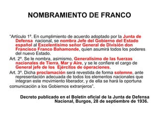 NOMBRAMIENTO DE FRANCO
“Artículo 1º. En cumplimiento de acuerdo adoptado por la Junta de
Defensa nacional, se nombra Jefe del Gobierno del Estado
español al Excelentísimo señor General de División don
Francisco Franco Bahamonde, quien asumirá todos los poderes
del nuevo Estado.
Art. 2º. Se le nombra, asimismo, Generalísimo de las fuerzas
nacionales de Tierra, Mar y Aire, y se le confiere el cargo de
General jefe de los Ejércitos de operaciones.
Art. 3º. Dicha proclamación será revestida de forma solemne, ante
representación adecuada de todos los elementos nacionales que
integran este movimiento liberador, y de ella se hará la oportuna
comunicación a los Gobiernos extranjeros”.
Decreto publicado en el Boletín oficial de la Junta de Defensa
Nacional, Burgos, 28 de septiembre de 1936.
 