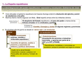 -Terror incontrolado
(milicias, comités y
«tribunales populares»)
La desintegración del poder republicano: represión y revolución.La desintegración del poder republicano: represión y revolución. Gobierno de JoséGobierno de José
Giral (julio-septiembre 1936).Giral (julio-septiembre 1936).
Inicio del golpe: el gobierno republicano de Casares Quiroga ordenó la disolución del ejército y eximir
de obediencia a los jefes
-El desplome del Estado republicano y el paso del poder a manos de las
milicias armadas de los sindicatos y partidos
Estos hechos
provocaron
En el primer año de guerra se desató el «terror rojo» y la revolución
1.- La España republicana
El Estado fue
sustituido por Comités, Consejos y Juntas en algunas regiones y provincias
Terror
rojo
Terror
rojo
-Incendios de iglesias, asaltos a
prisiones y asesinatos de
militares y políticos derechistas
-Asalto de la cárcel Modelo
-Asesinatos («sacas y paseos») en
Paracuellos del Jarama y Torrejón de
Ardoz
La revolución socialLa revolución social
-Colectivizaciones
(Incautación de servicios e industrias
esenciales y agrarias por parte de la
UGT y la CNT y POUM)
- Republicanos, socialistas y comunistas se
opusieron, porque lo prioritario era lograr la victoria
Martínez Barrio intentó negociar con Mola. Giral repartió armas entre los militantes obreros
 