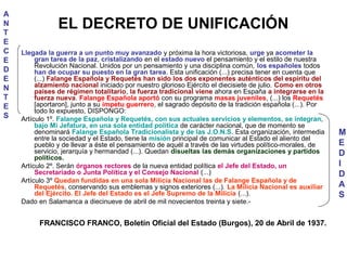 EL DECRETO DE UNIFICACIÓN
Llegada la guerra a un punto muy avanzado y próxima la hora victoriosa, urge ya acometer la
gran tarea de la paz, cristalizando en el estado nuevo el pensamiento y el estilo de nuestra
Revolución Nacional. Unidos por un pensamiento y una disciplina común, los españoles todos
han de ocupar su puesto en la gran tarea. Esta unificación (...) precisa tener en cuenta que
(...) Falange Española y Requetés han sido los dos exponentes auténticos del espíritu del
alzamiento nacional iniciado por nuestro glorioso Ejército el diecisiete de julio. Como en otros
países de régimen totalitario, la fuerza tradicional viene ahora en España a integrarse en la
fuerza nueva. Falange Española aportó con su programa masas juveniles, (...) los Requetés
[aportaron], junto a su ímpetu guerrero, el sagrado depósito de la tradición española (...). Por
todo lo expuesto, DISPONGO:
Artículo 1º. Falange Española y Requetés, con sus actuales servicios y elementos, se integran,
bajo Mi Jefatura, en una sola entidad política de carácter nacional, que de momento se
denominará Falange Española Tradicionalista y de las J.O.N.S. Esta organización, intermedia
entre la sociedad y el Estado, tiene la misión principal de comunicar al Estado el aliento del
pueblo y de llevar a éste el pensamiento de aquél a través de las virtudes político-morales, de
servicio, jerarquía y hermandad (...). Quedan disueltas las demás organizaciones y partidos
políticos.
Artículo 2º. Serán órganos rectores de la nueva entidad política el Jefe del Estado, un
Secretariado o Junta Política y el Consejo Nacional (...)
Artículo 3º Quedan fundidas en una sola Milicia Nacional las de Falange Española y de
Requetés, conservando sus emblemas y signos exteriores (...). La Milicia Nacional es auxiliar
del Ejército. El Jefe del Estado es el Jefe Supremo de la Milicia (...).
Dado en Salamanca a diecinueve de abril de mil novecientos treinta y siete.-
FRANCISCO FRANCO, Boletín Oficial del Estado (Burgos), 20 de Abril de 1937.
A
N
T
E
C
E
D
E
N
T
E
S
M
E
D
I
D
A
S
 