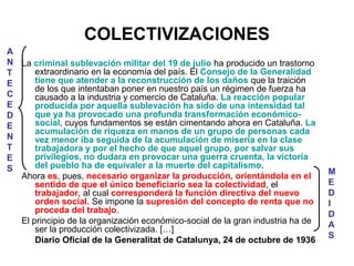 COLECTIVIZACIONES
La criminal sublevación militar del 19 de julio ha producido un trastorno
extraordinario en la economía del país. El Consejo de la Generalidad
tiene que atender a la reconstrucción de los daños que la traición
de los que intentaban poner en nuestro país un régimen de fuerza ha
causado a la industria y comercio de Cataluña. La reacción popular
producida por aquella sublevación ha sido de una intensidad tal
que ya ha provocado una profunda transformación económico-
social, cuyos fundamentos se están cimentando ahora en Cataluña. La
acumulación de riqueza en manos de un grupo de personas cada
vez menor iba seguida de la acumulación de miseria en la clase
trabajadora y por el hecho de que aquel grupo, por salvar sus
privilegios, no dudara en provocar una guerra cruenta, la victoria
del pueblo ha de equivaler a la muerte del capitalismo.
Ahora es, pues, necesario organizar la producción, orientándola en el
sentido de que el único beneficiario sea la colectividad, el
trabajador, al cual corresponderá la función directiva del nuevo
orden social. Se impone la supresión del concepto de renta que no
proceda del trabajo.
El principio de la organización económico-social de la gran industria ha de
ser la producción colectivizada. […]
Diario Oficial de la Generalitat de Catalunya, 24 de octubre de 1936
A
N
T
E
C
E
D
E
N
T
E
S M
E
D
I
D
A
S
 