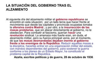 LA SITUACIÓN DEL GOBIERNO TRAS EL
ALZAMIENTO
Al siguiente día del alzamiento militar el gobierno republicano se
encontró en esta situación; por un lado tenía que hacer frente al
movimiento que desde las capitales y provincias ocupadas tomaba
la ofensiva contra Madrid.; y por otro, a la insurrección de las
masas proletarias, que sin atacar directamente al gobierno, no le
obedecían. Para combatir al fascismo, querían hacer una
revolución sindical. La amenaza más fuerte eran, sin duda, el
alzamiento militar, pero su fuerza principal venía, por el momento,
de que las masas desmandadas dejaban inerme al gobierno
frente a los enemigos de la República. Reducir aquellas masas a
la disciplina, hacerlas entrar en una organización militar del estado,
con mandos dependientes del gobierno, para sostener la guerra
conforme a los planes de un Estado Mayor, ha constituido el
problema capital de la República.
Azaña, escritos políticos y de guerra, 28 de octubre de 1936.
 