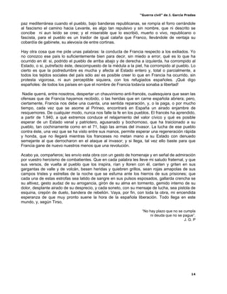 “Guerra civil” de J. García Pradas
14
paz mediterránea cuando el pueblo, bajo banderas republicanas, se rompía el forro cerrándole
al fascismo el camino hacia Levante, es algo tan repulsivo y sin nombre, que ni descrito se
concibe ni aun leído se cree; y el miserable que lo escribió, muerto o vivo, republicano o
fascista, para el pueblo es un traidor de igual calaña que Franco, llevándole de ventaja su
cobardía de gabinete, su alevosía de entre cortinas.
Hay otra cosa que me pide unas palabras: la conducta de Francia respecto a los exiliados. Yo
no conozco ese país lo suficientemente bien para decir, sin miedo a error, qué es lo que ha
ocurrido en él: si, podrido el pueblo de arriba abajo y de derecha a izquierda, ha corrompido al
Estado, o si, putrefacto éste, descompuesto de la médula a la piel, ha corrompido al pueblo. Lo
cierto es que la podredumbre es mucha y afecta al Estado entero y, total o parcialmente, a
todos los tejidos sociales del país sólo así es posible creer lo que en Francia ha ocurrido, sin
protesta vigorosa, ni aun perceptible siquiera, con los refugiados españoles. ¡Qué digo
españoles: de todos los países en que el nombre de Francia todavía sonaba a libertad!
Nadie querrá, entre nosotros, despertar un chauvinismo anti-francés, cualesquiera que sean las
ofensas que de Francia hayamos recibido, o las heridas que en carne española abriera; pero,
ciertamente, Francia nos debe una cuenta, una sentida reparación, y, o la paga, o por mucho
tiempo, cada vez que se asome al Pirineo, encontrará en España un airado enjambre de
resquemores. De cualquier modo, nunca nos falle la fe en los pueblos. El francés ha aprendido,
a partir de 1.940, a qué extremos conduce el relajamiento del valor cívico y qué es posible
esperar de un Estado venal y patriotero, agusanado y bochornoso, que ha traicionado a su
pueblo, tan cochinamente como en el 71, bajo las armas del invasor. La lucha de ese pueblo
contra éste, una vez que se ha visto entre sus manos, permite esperar una regeneración rápida
y honda, que no llegará mientras los franceses no metan mano a su Estado con denuedo
semejante al que derrocharon en el ataque al invasor; y si llega, tal vez ello baste para que
Francia gane de nuevo nuestros menos que una revolución.
Acabo ya, compañeros; les envío esta obra con un gesto de homenaje y en señal de admiración
por vuestro heroísmo de combatientes. Que en cada palabra les lleve mi saludo fraternal, y que
sus versos, de vuelta al pueblo que los inspira, rían y lloren con él, canten y griten en sus
gargantas de valle y de volcán, besen heridas y quiebren grillos, sean rojas amapolas de sus
campos tristes y estrellas de la noche que se esfuma ante los hierros de sus prisiones; que
cada una de estas estrofas sea latido de sangre en sus pulsos esposados, gallarda crencha se
su altivez, gesto audaz de su arrogancia, girón de su alma en tormento, gemido interno de su
dolor, desplante airado de su desprecio, y cada soneto, con su mensaje de lucha, sea pistola de
esquina, crepón de duelo, bandera de rebelión. Vaya, por fin, con toda la obra, mi encendida
esperanza de que muy pronto suene la hora de la española liberación. Todo llega en este
mundo, y, según Tirso,
“No hay plazo que no se cumpla
ni deuda que no se pague”.
J. G. P
 