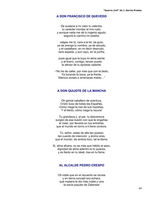 “Guerra civil” de J. García Pradas
17
A DON FRANCISCO DE QUEVEDO
De audacia a mi valor tu valentía,
tu carácter mordaz al mío rudo,
y aunque nada me dé tu ingenio agudo,
seguirá tu camino mi osadía;
valgas me tú, cara a la lid, de guía;
ya de arenga tu nombre, ya de escudo,
y el castellano, en mi decir desnudo,
será espada, y aun rayo, en la porfía;
pues igual que la tuya mi alma siente
y al tirano, contigo, lanzar puedo
la altivez de tu epístola valiente:
-“No he de callar, por mas que con el dedo,
Ya tocando la boca, ya la frente,
Silencio avises o amenaces miedo…”
A DON QUIJOTE DE LA MANCHA
Oh genial caballero de aventura,
Cristo iluso de todas las Españas,
Cómo niega la risa de sus hazañas,
Y el llanto, cómo niega tu locura!
Tu grandeza y, al par, tu desventura
surgen de esa ilusión con que te engañas
al creer, por llevarla en tus entrañas,
que el mundo en torno a ti tiene cordura.
Tú, señor, estás de ella tan poseso
tan cuerdo de intención y ánimo eres,
que el mundo, de ambos loco, tal te llama.
Si, alma afuera, no es más que hábito el seso,
dignidad de alma adentro tú lo quieres,
y es llanto en tu ideal, risa en tu fama.
AL ALCALDE PEDRO CRESPO
Oh roble que en el recuerdo se recrea
y en tierra concejil raíz echara,
qué madera te dio más noble y rara
la savia popular de Zalamea!
 