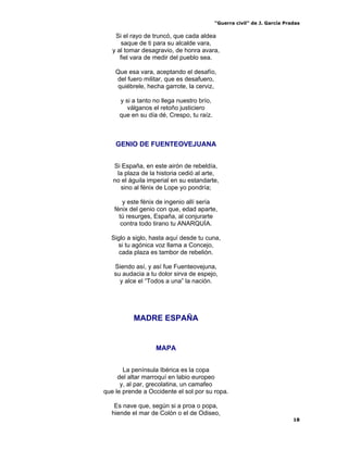 “Guerra civil” de J. García Pradas
18
Si el rayo de truncó, que cada aldea
saque de ti para su alcalde vara,
y al tomar desagravio, de honra avara,
fiel vara de medir del pueblo sea.
Que esa vara, aceptando el desafío,
del fuero militar, que es desafuero,
quiébrele, hecha garrote, la cerviz,
y si a tanto no llega nuestro brío,
válganos el retoño justiciero
que en su día dé, Crespo, tu raíz.
GENIO DE FUENTEOVEJUANA
Si España, en este airón de rebeldía,
la plaza de la historia cedió al arte,
no el águila imperial en su estandarte,
sino al fénix de Lope yo pondría;
y este fénix de ingenio allí sería
fénix del genio con que, edad aparte,
tú resurges, España, al conjurarte
contra todo tirano tu ANARQUÍA.
Siglo a siglo, hasta aquí desde tu cuna,
si tu agónica voz llama a Concejo,
cada plaza es tambor de rebelión.
Siendo así, y así fue Fuenteovejuna,
su audacia a tu dolor sirva de espejo,
y alce el “Todos a una” la nación.
MADRE ESPAÑA
MAPA
La península Ibérica es la copa
del altar marroquí en labio europeo
y, al par, grecolatina, un camafeo
que le prende a Occidente el sol por su ropa.
Es nave que, según si a proa o popa,
hiende el mar de Colón o el de Odiseo,
 
