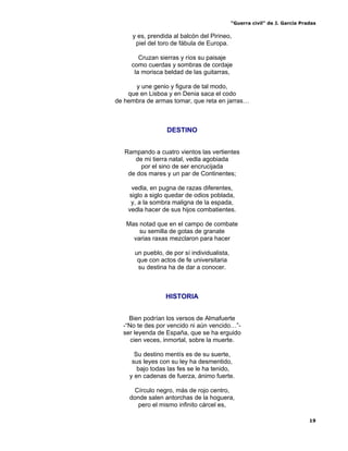 “Guerra civil” de J. García Pradas
19
y es, prendida al balcón del Pirineo,
piel del toro de fábula de Europa.
Cruzan sierras y ríos su paisaje
como cuerdas y sombras de cordaje
la morisca beldad de las guitarras,
y une genio y figura de tal modo,
que en Lisboa y en Denia saca el codo
de hembra de armas tomar, que reta en jarras…
DESTINO
Rampando a cuatro vientos las vertientes
de mi tierra natal, vedla agobiada
por el sino de ser encrucijada
de dos mares y un par de Continentes;
vedla, en pugna de razas diferentes,
siglo a siglo quedar de odios poblada,
y, a la sombra maligna de la espada,
vedla hacer de sus hijos combatientes.
Mas notad que en el campo de combate
su semilla de gotas de granate
varias raxas mezclaron para hacer
un pueblo, de por sí individualista,
que con actos de fe universitaria
su destina ha de dar a conocer.
HISTORIA
Bien podrían los versos de Almafuerte
-“No te des por vencido ni aún vencido…”-
ser leyenda de España, que se ha erguido
cien veces, inmortal, sobre la muerte.
Su destino mentís es de su suerte,
sus leyes con su ley ha desmentido,
bajo todas las fes se le ha tenido,
y en cadenas de fuerza, ánimo fuerte.
Círculo negro, más de rojo centro,
donde salen antorchas de la hoguera,
pero el mismo infinito cárcel es,
 