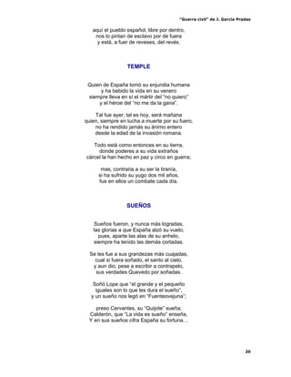 “Guerra civil” de J. García Pradas
20
aquí el pueblo español, libre por dentro,
nos lo pintan de esclavo por de fuera
y está, a fuer de reveses, del revés.
TEMPLE
Quien de España tomó su enjundia humana
y ha bebido la vida en su venero
siempre lleva en sí el mártir del “no quiero”
y el héroe del “no me da la gana”.
Tal fue ayer, tal es hoy, será mañana
quien, siempre en lucha a muerte por su fuero,
no ha rendido jamás su ánimo entero
desde la edad de la invasión romana.
Todo está como entonces en su tierra,
donde poderes a su vida extraños
cárcel la han hecho en paz y circo en guerra;
mas, contraria a su ser la tiranía,
si ha sufrido su yugo dos mil años,
fue en ellos un combate cada día.
SUEÑOS
Sueños fueron, y nunca más logradas,
las glorias a que España alzó su vuelo,
pues, aparte las alas de su anhelo,
siempre ha tenido las demás cortadas.
Se les fue a sus grandezas más cuajadas,
cual si fuera soñado, el santo al cielo,
y aun dio, pese a escribir a contrapelo,
sus verdades Quevedo por soñadas.
Soñó Lope que “el grande y el pequeño
iguales son lo que les dura el sueño”,
y un sueño nos legó en “Fuenteovejuna”;
preso Cervantes, su “Quijote” sueña;
Calderón, que “La vida es sueño” enseña,
Y en sus sueños cifra España su fortuna…
 