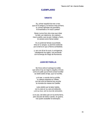 “Guerra civil” de J. García Pradas
21
EJEMPLARIO
VIRIATO
Ay, primer español de mar a mar,
que en lo antiguo y lo heroico eres primero;
tú, primer ejemplar de guerrillero,
le enseñaste a mi raza a pelear!
Quien nunca hizo otra cosa que robar
te tildó, por deshonra, de cuatrero,
mas tu patria, que es pan, trabajo y fuero,
te venera como héroe tutelar.
Si un puñal de héroes sucumbiste,
tinto en tu sangre, su dominio extiende
por la tierra en que a Roma combatiste;
y, aun con él en la nuca, tu arrogancia,
cabalgando los siglos, nos enciende
con la arenga de fuego de Numancia.
JUAN DE PADILLA
Se hinco ante el verdugo la rodilla
que ante el rey se negó tu orgullo a hincar,
como el cuello que el trono ansió humillar
se dobló sobre el tajo, que no humilla;
y al caer, a cercén de la cuchilla,
tu cabeza soberbia en Villalar,
con tal cuño la Historia hizo acuñar
la moneda de mieses de Castilla:
rubio doblón por la labor batido,
con tu cara en su cara ennoblecido,
y en su cruz, con tu cruz de comunero;
si en paz, de todos pan en la ancha tierra,
pero escudo de todos cuando, en guerra,
nos quiere avasallar el extranjero.
 