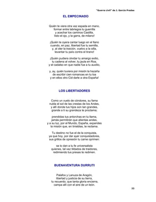“Guerra civil” de J. García Pradas
22
EL EMPECINADO
Quién te viera otra vez espada en mano,
formar entre labriegos tu guerrilla
y acechar los caminos Castilla,
listo el ojo, y la garra, de milano!
¡Quién te oyera cantar luego en el llano
cuando, en paz, libertad fue tu semilla,
y, al oler la traición, vuelvo a la silla,
levantar tu país contra el tirano!
¡Quién pudiera olvidar tu amargo exilio,
tu cadena al volver, tu jaula en Roa,
y el cadalso en que nadie fue a tu auxilio,
y, ay, quién tuviera por misión la hazaña
de escribir cien romances en tu loa
y en ellos otro Cid darle a otra España!
LOS LIBERTADORES
Como un vuelo de cóndores, su fama
nubla el sol de las crestas de los Andes,
y allí donde tus hijos son tan grandes,
grande a ti su grandeza te proclama;
prendidas tus antorchas en tu llama,
jamás permitirán que atientas andes,
y a su luz, por el Mundo, España, expandes
la misión que, en tinieblas, te reclama.
Tu destino no fue el de la conquista,
ya que hoy, por dar ayer conquistadores,
sus grillos de opresión tu carne oprimen:
se lo dan a tu fe universalista
quienes, tal vez tildados de traidores,
redimiendo tus presas te redimen.
BUENAVENTURA DURRUTI
Palafox y Lanuza de Aragón,
libertad y justicia de su tierra,
tu recuerdo, que tanta gloria encierra,
campa allí con el aire de un león.
 