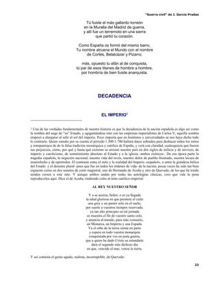 “Guerra civil” de J. García Pradas
23
Tú fuiste el más gallardo torreón
en la Muralla del Madrid de guerra,
y allí fue un terremoto en una sierra
que partió tu corazón.
Como España os formó del mismo barro,
Tu nombre atruena el Mundo con el nombre
de Cortés, Belalcázar y Pizarro;
más, opuesto tu afán al de conquista,
tú par de esos titanes de hombre a hombre,
por hombría de bien fuiste anarquista.
DECADENCIA
EL IMPERIO2
2 Una de las verdades fundamentales de nuestra historia es que la decadencia de la nación española es algo así como
la sombra del auge de “su” Estado, y agigantándose éste con las empresas imperialistas de Carlos V, aquella sombra
empezó a alargarse al salir el sol del imperio. Poco importa que en Institutos y universidades se nos haya dicho todo
lo contrario. Quien estudie por su cuenta el periodo 1.500-1.700 hallará datos sobrados para deshacer todos los mitos
y trampantojos de de la falsa tradición monárquica y católica de España, y verá con claridad, cualesquiera que fueren
sus prejuicios, cómo, por qué y hasta qué extremo se arruinó nuestro país en dos siglos de milicia y de servicio, de
imperio y catolicismo, de sometimiento absoluto al Estado y a la iglesia -ambos exóticos-. De esa época parte la
tragedia española, la negación nacional, nuestra vida del revés, nuestro dolor de pueblo frustrado, nuestra locura de
insatisfecho y de oprimidos. El contraste entre el mito y la realidad del Imperio «español», o entre la grandeza bélica
del Estado y el desastre plural -pues que fue en todos los órdenes de vida- de la nación, pocas veces ha sido tan bien
expuesto como en dos sonetos de corte magistral, uno de Hernando de Acuña y otro de Quevedo, de los que he traído
sendos versos a este mío. Y aunque ambos andan por todas las antologías clásicas, creo que vale la pena
reproducirlos aquí. Dice el de Acuña, rindiendo culto al mito católico-imperial:
AL REY NUESTRO SEÑOR
Y a se acerca, Señor, o es ya llegada
la edad gloriosa en que promete el cielo
una grey y un pastor solo en el suelo,
por suerte a vuestros tiempos reservada;
ya tan alto principio en tal jornada
os muestra el fin de vuestro santo celo,
y anuncia al mundo, para más consuelo,
un Monarca, un Imperio y una Espada.
Ya el orbe de la tierra siente en parte
y espera en todo vuestra monarquía
conquistada por vos en justa guerra,
que a quien ha dado Cristo su estandarte
dará el segundo más dichoso día
en que, vencido el mar, venza la tierra.
Y así contesta el genio agudo, realista, incorruptible, de Quevedo:
 