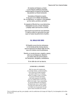 “Guerra civil” de J. García Pradas
24
Al rendirse el Océano a Colón
y a los Reyes Católicos Granada,
nuestra gente a la guerra fue lanzada,
tras perder su inicial revolución.
Sometida al Estado la nación,
si es que no en Villalar decapitada,
de «un Monarca, un Imperio y una espada»
ya fue vaina, ya tercio, ya bufón.
Si angosto el Mundo fue a sus latrocinios,
despojada se puso a hacer despojos,
y espejo cada cual fue de su suerte,
que el sol no se ponía en sus dominios,
ni halló en ellos en qué poner los ojos
«que no fuese recuerdo de la muerte».
EL SIGLO DE ORO
Si España nunca fue tan pintoresca,
no ha tenido jamás menos decoro
que en aquel de sus letras Siglo de Oro,
que a la mística unció la picaresca.
Siendo un mundo de rezo, engaño y greca,
sólo tuvo el trabajo por desdoro,
y el verbo sólo fue común tesoro
de hampones, clerigalla y soldadesca.
Si en afán de vivir se desvía,
AVISOS DE LA MUERTE
Miré los muros de la patria mía,
si un tiempo fuertes, ya desmoronados,
de la carrera de la edad cansados,
por quien caduca ya su valentía,
Salíme al campo, vi que el sol bebía
los arroyos del hielo desatados,
y del monte quejosos los ganados
que con sombras hurtó su luz al día.
Entré en mi cada; vi que, amancillada,
de anciana habitación era despojos;
mi báculo más corvo y menos fuerte.
Vencida de la edad sentí mi espada,
y no hallé cosa en que poner los ojos
que no fuese recuerdo de la muerte.
Tal es la diferencia que hay, por ejemplo, entre las ambiciones del tiempo de Felipe II y los desengaños de los días
de Felipe IV.
 