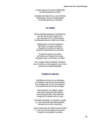 “Guerra civil” de J. García Pradas
25
«muero porque no muero» declamaba
la infeliz gusanera nacional;
mendigo era hasta el rey, y aun él hedía;
desangrado, el país se despoblaba,
y era sede del reino un escorial.
LA CAIDA
De los Austrias pasando a los Borbones,
fue de mal en peor la patria mía,
que, tras guerra civil, la Monarquía,
si extranjera otra vez, dobló sus dones…
bajamos dos a dos los escalones
del Poder, a ocupar la portería,
y España se humilló a la señoría
de quien antes lustrara sus tacones.
Al siglo de querer y no poder,
de tropiezo en tropiezo fue a caer,
exhausta, entre un cornudo y un felón:
fue un pingo entre el cachete y el testuz,
fue un real que, al ser jugado a cara o cruz,
quiso al aire atrapar Napoleón.
PUEBLO A SOLAS
Vendido por el trono en su desmayo,
y el estado a merced de armas ajenas,
si un pueblo gritó «¡Vivan las caenas!»,
otro pueblo nació en el dos de Mayo.
Como Goya lo vio, trágico y gayo,
del ruedo nacional en las arenas,
levantó las peinetas como almenas
y esgrimió la navaja como un rayo.
El pueblo se quedó, en la guerra, a solas
y, a sus anchas las gentes españolas,
tal guerra vino a ser revolución,
que en las Cortes de Cádiz ley fue el fuero
y, a la vez que el programa comunero,
renació, con el pueblo, la nación.
 