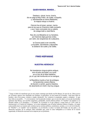“Guerra civil” de J. García Pradas
26
QUIEN MANDA, MANDA…
Destierro, cárcel, horca, tiranía
dio en pago el Rey Felón, de vuelta, a España,
y, estorbándole el mismo Malasaña,
la majeza redujo a chulería.
Ciencia fue el torear; pensar, manía,
para el rey que en Chamorro halló compaña
y aun, buen conocedor de su calaña,
de colega trató a José María.
Nos dio una Mesalina en su heredera,
por herencia dejó guerras civiles;
por cetro, las vergüenzas de cualquiera;
la Corona pasó a ser coronilla,
y al pueblo, sacristanes y alguaciles
le doblaron de cuello y de rodilla.
FINIS HISPANIAE
NUESTRA HERENCIA3
No heredamos ninguna gloria antigua,
sino el polvo de todas y su ruina:
ya un eco de la falsa isabelina,
ya un ¡ay! del moribundo en la manigua;
la República muerta a fuer de ambigua,
la hecatombe cubano-filipina;
de facción a cantón, guerra intestina;
de alzamiento en motín, troj muy exigua.
3
Tengo el deber de manifestar que en este soneto contraigo una deuda con Pío Baroja. En uno de sus libros acerca
de Aviraneta, aparece éste charlando con Zurbano, el guerrillero, en una fonda de la Guardia. -Aquí hace falta un
hombre-, dice el de armas, violento y simple, dictatorial. -No- contesta el conspirador, agudo y complejo-; lo que
hace falta es un pueblo… Y a mí me parece -me ha parecido siempre- que en esos dos tipos y en ese par encontradas
opiniones fijó Baroja, con sencillez magistral y perdurable, nuestro dilema político. El “hombre” de Zurbano es el
dictador militar, es la dictadura, y “el pueblo” de Aviraneta es el que empezó a surgir hacia el 1.870, entre la
internacional y el Cantón de Cartagena; es la clase trabajadora, que al luchar redimirse redime a España, y al surgir
como pueblo nuevo en nuestro país, reclama nuevas normas políticas, económicas, sociales, y se ve en la revolución.
El “Hombre” y el “pueblo” son la dictadura y la revolución; es decir: la tiranía del Estado, de una parte, y la
liberación nacional, de la contraria. Bien entendido que, como la clase trabajadora es el núcleo de la nación
regenerada, la liberación nacional ha de empezar por ser proletaria.
 