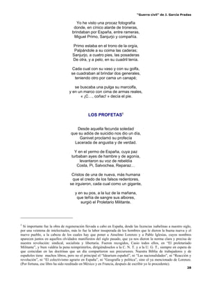 “Guerra civil” de J. García Pradas
28
Yo he visto una procaz fotografía
donde, en cínico alarde de troneras,
brindaban por España, entre rameras,
Miguel Primo, Sanjurjo y compañía.
Primo estaba en el trono de la orgía,
Palpándole a su coima las caderas;
Sanjurjo, a cuatro pies, las posaderas
De otra, y a pelo, en su cuadril tenía.
Cada cual con su vaso y con su golfa,
se cuadraban al brindar dos generales,
teniendo otro por cama un canapé;
se buscaba una pulga su marcolfa,
y en un marco con cima de armas reales,
« ¡C…, coñac! » decía el pie.
LOS PROFETAS5
Desde aquella fecunda soledad
que su adiós de suicidio nos dio un día,
Ganivet proclamó su profecía
Lacerada de angustia y de verdad.
Y en el yermo de España, cuya paz
turbaban ayes de hambre y de agonía,
levantaron su voz de rebeldía
Costa, Pi, Salvochea, Reparaz…
Cristos de una de nueva, más humana
que el credo de los falsos redentores,
se irguieron, cada cual como un gigante,
y en su pos, a la luz de la mañana,
que teñía de sangre sus albores,
surgió el Proletario Militante.
5
Si importante fue la obra de regeneración llevada a cabo en España, desde las licencias isabelinas a nuestro siglo,
por una veintena de intelectuales, más lo fue la labor insuperada de los hombres que le dieron la buena nueva y el
nuevo pueblo, a la cabeza de los cuales hay que poner a Anselmo Lorenzo y a Pablo Iglesias, cuyos nombres
aparecen juntos en aquellos olvidados manifiestos del siglo pasado, que ya nos dieron la norma clara y precisa de
nuestra revolución: sindical, socialista y libertaria. Fueron recogidos, Casio todos ellos, en “El proletariado
Militante”, y bien valdría la pena reimprimirlos, dirigiéndoselos a la C. N. T. y a la U. G. T., siempre en espera de
que coincidan en las doctrinas que un día compartieron sus precursores. Nuestra Biblia de trabajadores y de
españoles tiene muchos libros, pero no el principal el “Idearium español”, ni “Las nacionalidades”, ni “Reacción y
revolución”, ni “El colectivismo agrario en España”, ni “Geografía y política”, sino el ya mencionado de Lorenzo.
(Por fortuna, ese libro ha sido reeditado en México y en Francia, después de escribir yo lo procedente).
 