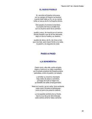 “Guerra civil” de J. García Pradas
29
EL NUEVO PUEBLO
Si, vencida la España comunera,
con su sangre el Imperio se bautiza,
cuando éste halla su fin, en su ceniza
brilla un ascua de fe: la España obrera.
Del pasado al arriarse la bandera,
la enseña del futuro el taller liza
con la chusma servil de la primera:
pueblo nuevo, de marcha en el camino
donde España, que de él fue desviada,
dejó un día su huella y su destino;
pueblo de obra y de fe, de mina a mar,
que nos trae, para hacer frente a la nada,
la pasión y la angustia de crear.
PASO A PASO
«LA BENEMÉRITA»
Casco recio, alta silla, porte armado,
negra y hosca en su capa cuadrillera,
por la airada amplitud de España entera
patrullaba, entre el pueblo y el estado.
y al brillar su tricornio charolado
bajo soles de plaza o carretera,
ya fuego de sutil su fulgor era,
ya destello de sable ensangrentado.
Naso en husma, ojo en saña, boca ardiente,
cada rostro forzaba el barboquejo
como el perro de presa la cadena,
y a la espalda sombría de su frente,
tras la cruz de jurar del entrecejo
cada cráneo al terror daba colmena
 