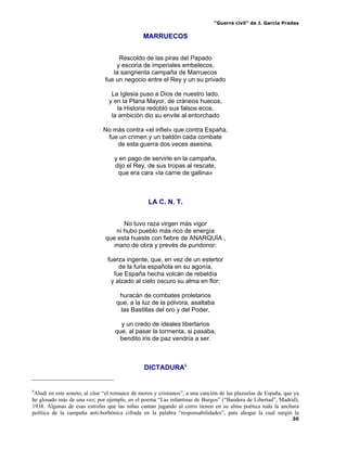 “Guerra civil” de J. García Pradas
30
MARRUECOS
Rescoldo de las piras del Papado
y escoria de imperiales embelecos,
la sangrienta campaña de Marruecos
fue un negocio entre el Rey y un su privado
La Iglesia puso a Dios de nuestro lado,
y en la Plana Mayor, de cráneos huecos,
la Historia redobló sus falsos ecos,
la ambición dio su envite al entorchado
No más contra «el infiel» que contra España,
fue un crimen y un baldón cada combate
de esta guerra dos veces asesina,
y en pago de servirle en la campaña,
dijo el Rey, de sus tropas al rescate,
que era cara «la carne de gallina»
LA C. N. T.
No tuvo raza virgen más vigor
ni hubo pueblo más rico de energía
que esta hueste con fiebre de ANARQUÍA ,
mano de obra y prevés de pundonor:
fuerza ingente, que, en vez de un estertor
de la furia española en su agonía,
fue España hecha volcán de rebeldía
y alzado al cielo oscuro su alma en flor;
huracán de combates proletarios
que, a la luz de la pólvora, asaltaba
las Bastillas del oro y del Poder,
y un credo de ideales libertarios
que, al pasar la tormenta, si pasaba,
bendito iris de paz vendría a ser.
DICTADURA6
6
Aludí en este soneto, al citar “el romance de moros y cristianos”, a una canción de las plazuelas de España, que ya
he glosado más de una vez; por ejemplo, en el poema “Las infantinas de Burgos” (“Bandera de Libertad”, Madrid),
1938. Algunas de esas estrofas que las niñas cantan jugando al corro tienen en su alma poética toda la anchura
política de la campaña anti-borbónica cifrada en la palabra “responsabilidades”, pata ahogar la cual surgió la
 