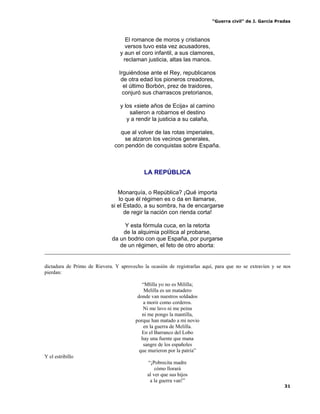 “Guerra civil” de J. García Pradas
31
El romance de moros y cristianos
versos tuvo esta vez acusadores,
y aun el coro infantil, a sus clamores,
reclaman justicia, altas las manos.
Irguiéndose ante el Rey, republicanos
de otra edad los pioneros creadores,
el último Borbón, prez de traidores,
conjuró sus charrascos pretorianos,
y los «siete años de Ecija» al camino
salieron a robarnos el destino
y a rendir la justicia a su calaña,
que al volver de las rotas imperiales,
se alzaron los vecinos generales,
con pendón de conquistas sobre España.
LA REPÚBLICA
Monarquía, o República? ¡Qué importa
lo que él régimen es o da en llamarse,
si el Estado, a su sombra, ha de encargarse
de regir la nación con rienda corta!
Y esta fórmula cuca, en la retorta
de la alquimia política al probarse,
da un bodrio con que España, por purgarse
de un régimen, el feto de otro aborta:
dictadura de Primo de Rievera. Y aprovecho la ocasión de registrarlas aquí, para que no se extravíen y se nos
pierdan:
“Mlilla yo no es Mililla;
Melilla es un matadero
donde van nuestros soldados
a morir como corderos.
Ni me lavo ni me peina
ni me pongo la mantilla,
porque han matado a mi novio
en la guerra de Melilla.
En el Barranco del Lobo
hay una fuente que mana
sangre de los españoles
que murieron por la patria”
Y el estribillo
“¡Pobrecita madre
cómo llorará
al ver que sus hijos
a la guerra van!”
 