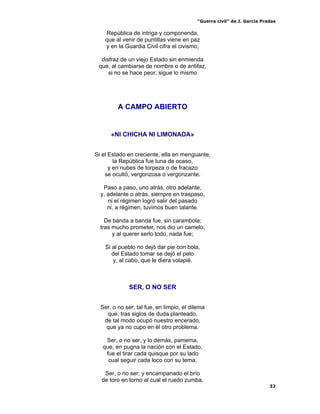 “Guerra civil” de J. García Pradas
32
República de intriga y componenda,
que al venir de puntillas viene en paz
y en la Guardia Civil cifra el civismo;
disfraz de un viejo Estado sin enmienda
que, al cambiarse de nombre o de antifaz,
si no se hace peor, sigue lo mismo
A CAMPO ABIERTO
«NI CHICHA NI LIMONADA»
Si el Estado en creciente, ella en menguante,
la República fue luna de ocaso,
y en nubes de torpeza o de fracazo
se ocultó, vergonzosa o vergonzante.
Paso a paso, uno atrás, otro adelante,
y, adelante o atrás, siempre en traspaso,
ni el régimen logró salir del pasado
ni, a régimen, tuvimos buen talante.
De banda a banda fue, sin carambola;
tras mucho prometer, nos dio un camelo,
y al querer serlo todo, nada fue;
Si al pueblo no dejó dar pie con bola,
del Estado tomar se dejó el pelo
y, al cabo, que le diera volapié.
SER, O NO SER
Ser, o no ser; tal fue, en limpio, el dilema
que, tras siglos de duda planteado,
de tal modo ocupó nuestro encerado,
que ya no cupo en él otro problema.
Ser, o no ser, y lo demás, pamema,
que, en pugna la nación con el Estado,
fue el tirar cada quisque por su lado
cual seguir cada loco con su tema.
Ser, o no ser; y encampanado el brío
de toro en torno al cual el ruedo zumba,
 