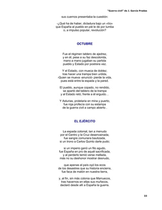 “Guerra civil” de J. García Pradas
33
sus cuernos presentaba la cuestión:
-¿Qué ha de haber, dictadura bajo un «tío»
que España al pueblo en pié le de por tumba
o, a impulso popular, revolución?
OCTUBRE
Fue el régimen tablero de ajedrez,
y en él, pese a su faz descolorida,
mano a mano jugaban su partida
pueblo y Estado por postrera vez.
Y el Estado, con mueca de doblez.
tras hacer una trampa bien urdida,
-Quien se mueva -anunció- pierde la vida,
pues está entre la espada y la pared.
El pueblo, aunque copado, no rendido,
se apartó del tablero de la trampa
y al Estado retó, frente a él erguido…
Y Asturias, proletaria en mina y puerto,
fue roja profecía con su estampa
de la guerra civil a campo abierto .
EL EJÉRCITO
La espada colonial, tan a menudo
por el Centro y la Cruz desenvainada,
fue sangre comunera bautizada,
si un trono a Carlos Quinto darle pudo;
si un imperio ganó un filo agudo,
fue España en pro de aquél sacrificada,
y al perderlo temió verse mellada,
más no su deshonor mostrar desnudo,
que apenas el país oyó los ecos
de los desastres que su historia encierra,
fue faca de matón en nuestra tierra,
y, al fin, sin más colonia que Marruecos,
tras hacernos en ellas sus muñecos,
declaró desde allí a España la guerra.
 