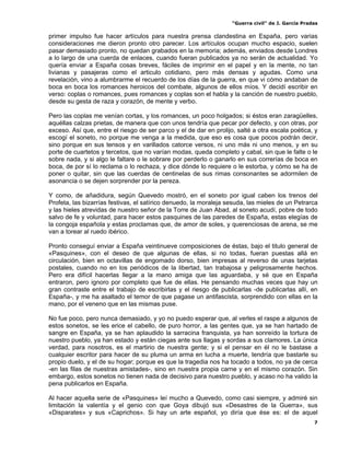“Guerra civil” de J. García Pradas
7
primer impulso fue hacer artículos para nuestra prensa clandestina en España, pero varias
consideraciones me dieron pronto otro parecer. Los artículos ocupan mucho espacio, suelen
pasar demasiado pronto, no quedan grabados en la memoria; además, enviados desde Londres
a lo largo de una cuerda de enlaces, cuando fueran publicados ya no serán de actualidad. Yo
quería enviar a España cosas breves, fáciles de imprimir en el papel y en la mente, no tan
livianas y pasajeras como el articulo cotidiano, pero más densas y agudas. Como una
revelación, vino a alumbrarme el recuerdo de los días de la guerra, en que vi cómo andaban de
boca en boca los romances heroicos del combate, algunos de ellos míos. Y decidí escribir en
verso: coplas o romances, pues romances y coplas son el habla y la canción de nuestro pueblo,
desde su gesta de raza y corazón, de mente y verbo.
Pero las coplas me venían cortas, y los romances, un poco holgados; si éstos eran zaragüelles,
aquéllas calzas prietas, de manera que con unos tendría que pecar por defecto, y con otras, por
exceso. Así que, entre el riesgo de ser parco y el de dar en prolijo, salté a otra escala poética, y
escogí el soneto, no porque me venga a la medida, que eso es cosa que pocos podrán decir,
sino porque en sus tensos y en varillados catorce versos, ni uno más ni uno menos, y en su
porte de cuartetos y tercetos, que no varían modas, queda completo y cabal, sin que le falte o le
sobre nada, y si algo le faltare o le sobrare por perderlo o ganarlo en sus correrías de boca en
boca, de por sí lo reclama o lo rechaza, y dice dónde lo requiere o le estorba, y cómo se ha de
poner o quitar, sin que las cuerdas de centinelas de sus rimas consonantes se adormilen de
asonancia o se dejen sorprender por la pereza.
Y como, de añadidura, según Quevedo mostró, en el soneto por igual caben los trenos del
Profeta, las bizarrías festivas, el satírico denuedo, la moraleja sesuda, las mieles de un Petrarca
y las hieles atrevidas de nuestro señor de la Torre de Juan Abad, al soneto acudí, pobre de todo
salvo de fe y voluntad, para hacer estos pasquines de las paredes de España, estas elegías de
la congoja española y estas proclamas que, de amor de soles, y querenciosas de arena, se me
van a torear al ruedo ibérico.
Pronto conseguí enviar a España veintinueve composiciones de éstas, bajo el titulo general de
«Pasquines», con el deseo de que algunas de ellas, si no todas, fueran puestas allá en
circulación, bien en octavillas de engomado dorso, bien impresas al reverso de unas tarjetas
postales, cuando no en los periódicos de la libertad, tan trabajosa y peligrosamente hechos.
Pero era difícil hacerlas llegar a la mano amiga que las aguardaba, y sé que en España
entraron, pero ignoro por completo que fue de ellas. He pensando muchas veces que hay un
gran contraste entre el trabajo de escribirlas y el riesgo de publicarlas -de publicarlas allí, en
España-, y me ha asaltado el temor de que pagase un antifascista, sorprendido con ellas en la
mano, por el veneno que en las mismas puse.
No fue poco, pero nunca demasiado, y yo no puedo esperar que, al verles el raspe a algunos de
estos sonetos, se les erice el cabello, de puro horror, a las gentes que, ya se han hartado de
sangre en España, ya se han aplaudido la sarracina franquista, ya han sonreído la tortura de
nuestro pueblo, ya han estado y están ciegas ante sus llagas y sordas a sus clamores. La única
verdad, para nosotros, es el martirio de nuestra gente; y si el pensar en él no le bastase a
cualquier escritor para hacer de su pluma un arma en lucha a muerte, tendría que bastarle su
propio duelo, y el de su hogar; porque es que la tragedia nos ha tocado a todos, no ya de cerca
-en las filas de nuestras amistades-, sino en nuestra propia carne y en el mismo corazón. Sin
embargo, estos sonetos no tienen nada de decisivo para nuestro pueblo, y acaso no ha valido la
pena publicarlos en España.
Al hacer aquella serie de «Pasquines» leí mucho a Quevedo, como casi siempre, y admiré sin
limitación la valentía y el genio con que Goya dibujó sus «Desastres de la Guerra», sus
«Disparates» y sus «Caprichos». Si hay un arte español, yo diría que ése es: el de aquel
 