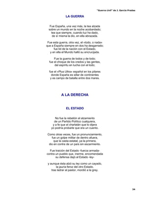 “Guerra civil” de J. García Pradas
34
LA GUERRA
Fue España, una vez más, la tea alzada
sobre un mundo en la noche acobardado;
tea que siempre, cuando luz ha dado,
de sí misma la dio, en ella abrazada.
Fue esta guerra, otra vez, el «todo, o nada»
que a España siempre en dos ha desgarrado;
fue lid de la nación con el Estado,
y en ella el Mundo halló su encrucijada.
Fue la guerra de todos y de todo;
fue el choque de los credos y las gentes,
del espíritu en lucha con el lodo;
fue el «Plus Ultra» español en los pilares
donde España es sillar de continentes
y es campo de batalla entre dos mares.
A LA DERECHA
EL ESTADO
No fue la rebelión el alzamiento
de un Partido Político cualquiera,
y a fe que el charlatán que lo dijera
yo podría probarle que era un cuento.
Como otras veces, fue un pronunciamiento,
fue un golpe militar de dentro afuera,
que la casta estatal, ya la primera,
dio en contra de un país sin escarmiento.
Fue traición del Estado -fuerza armada-
contra un pueblo que, inerme, encomendada
su defensa dejó al Estado -ley-
y aunque ésta alzó su ley como un cayado,
la jauría feroz del otro Estado.
tras ladrar al pastor, mordió a la grey.
 