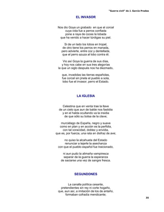 “Guerra civil” de J. García Pradas
35
EL INVASOR
Nos dio Goya un grabado en que el corcel
cuya vida fue a perros confiada
pone a raya de coces la lobada
que ha venido a hacer túrdigas su piel.
Si de un lado los lobos en tropel,
de otro tiene los perros en manada,
pero advierte, entre coz y dentellada,
que el perro azuza al lobo contra él.
Vio así Goya la guerra de sus días,
y hoy nos cabe en sus tres alegorías
la que un siglo después nos ha diezmado,
que, invadidas las tierras españolas,
fue corcel sin jinete el pueblo a sola,
lobo fue el invasor, perro el Estado.
LA IGLESIA
Celestina que en venta trae la llave
de un cielo que aun de balde nos fastidia
y en el halda ocultando va la insidia
de que sólo su bolsa de la clave;
murciélago de España, negro y suave
como en plan y en acción es la perfidia,
con tal voracidad, doblez y envidia,
que es, por fuerza, una rata en disfraz de ave;
no quiso la alcahueta del Estado
renunciar a tejerle la asechanza
con que el pueblo español fue traicionado,
ni aun pudo la alimaña vampiresca
separar de la guerra la esperanza
de saciarse una vez de sangre fresca.
SEGUNDONES
La canalla política cesante,
pretendientes sin rey ni corte hogaño,
que, aun así, a imitación de los de antaño,
formaban cofradía mendicante;
 