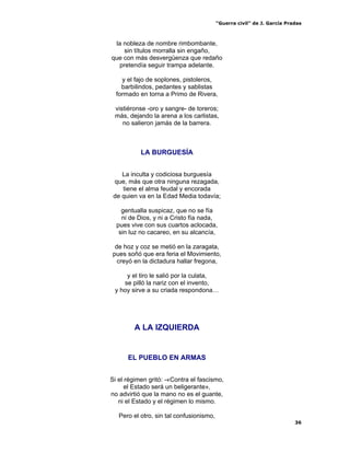“Guerra civil” de J. García Pradas
36
la nobleza de nombre rimbombante,
sin títulos morralla sin engaño,
que con más desvergüenza que redaño
pretendía seguir trampa adelante.
y el fajo de soplones, pistoleros,
barbilindos, pedantes y sablistas
formado en torna a Primo de Rivera,
vistiéronse -oro y sangre- de toreros;
más, dejando la arena a los carlistas,
no salieron jamás de la barrera.
LA BURGUESÍA
La inculta y codiciosa burguesía
que, más que otra ninguna rezagada,
tiene el alma feudal y encorada
de quien va en la Edad Media todavía;
gentualla suspicaz, que no se fía
ni de Dios, y ni a Cristo fía nada,
pues vive con sus cuartos aclocada,
sin luz no cacareo, en su alcancía,
de hoz y coz se metió en la zaragata,
pues soñó que era feria el Movimiento,
creyó en la dictadura hallar fregona,
y el tiro le salió por la culata,
se pilló la nariz con el invento,
y hoy sirve a su criada respondona…
A LA IZQUIERDA
EL PUEBLO EN ARMAS
Si el régimen gritó: -«Contra el fascismo,
el Estado será un beligerante»,
no advirtió que la mano no es el guante,
ni el Estado y el régimen lo mismo.
Pero el otro, sin tal confusionismo,
 