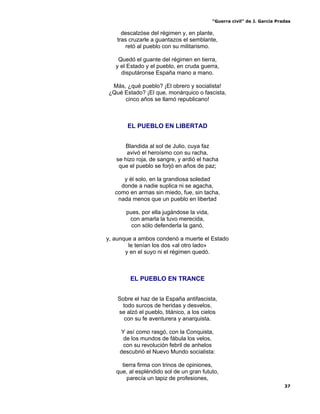“Guerra civil” de J. García Pradas
37
descalzóse del régimen y, en plante,
tras cruzarle a guantazos el semblante,
retó al pueblo con su militarismo.
Quedó el guante del régimen en tierra,
y el Estado y el pueblo, en cruda guerra,
disputáronse España mano a mano.
Más, ¿qué pueblo? ¡El obrero y socialista!
¿Qué Estado? ¡El que, monárquico o fascista,
cinco años se llamó republicano!
EL PUEBLO EN LIBERTAD
Blandida al sol de Julio, cuya faz
avivó el heroísmo con su racha,
se hizo roja, de sangre, y ardió el hacha
que el pueblo se forjó en años de paz;
y él solo, en la grandiosa soledad
donde a nadie suplica ni se agacha,
como en armas sin miedo, fue, sin tacha,
nada menos que un pueblo en libertad
pues, por ella jugándose la vida,
con amarla la tuvo merecida,
con sólo defenderla la ganó,
y, aunque a ambos condenó a muerte el Estado
le tenían los dos «al otro lado»
y en el suyo ni el régimen quedó.
EL PUEBLO EN TRANCE
Sobre el haz de la España antifascista,
todo surcos de heridas y desvelos,
se alzó el pueblo, titánico, a los cielos
con su fe aventurera y anarquista.
Y así como rasgó, con la Conquista,
de los mundos de fábula los velos,
con su revolución febril de anhelos
descubrió el Nuevo Mundo socialista:
tierra firma con trinos de opiniones,
que, al espléndido sol de un gran fututo,
parecía un tapiz de profesiones,
 