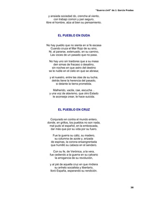“Guerra civil” de J. García Pradas
38
y ansiada sociedad do, crencha al viento,
con trabajo común y pan seguro,
libre el hombre, alza al bien su pensamiento.
EL PUEBLO EN DUDA
No hay pueblo que no sienta en si fe escasa
Cuando cruza el Mar Rojo de su sino,
Ni, al pararse, extenuado, en su camino,
Las voces de un pasado que no pasa.
No hay uno sin traidores que a su masa
den simas de fracaso o desatino,
sin noches en que astro del destino
se le nuble en el cielo en que se abrasa;
y el nuestro, entre las olas de su lucha,
detrás tiene la herencia del pasado,
si delante la tierra prometida.
Malherido, vacila, cae, escucha…
y una voz de atavismo, que otro Estado
le aconseja crear, le hace suicida.
EL PUEBLO EN CRUZ
Conjurado en contra el mundo entero,
donde, en grillos, los pueblos no son nada,
mal pudo el español, en la emboscada,
dar más que por su vida por su fuero.
Fue la guerra su cáliz, su madero,
su columna de azote y, erizada
de espinas, la corona ensangrentada
que humilló su cabeza en el sendero.
Con su fe, de Verónica, a la vera,
fue cediendo a la guerra en su calvario
la arrogancia de su revolución,
y al pié de aquella cruz en que rindiera
su anhelo socialista y libertario,
lloró España, esperando su rendición.
 