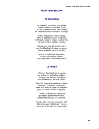 “Guerra civil” de J. García Pradas
39
NO INTERVENCIÓN
DE MUSSOLINI
-Si a España tuvo Roma en coloniaje,
Vuelva a tenerla en coloniaje Roma,
Y a mí, que la conquisto, dé su aroma
de hembra al macho rendida en vasallaje.
Si esta empresa de fácil bandidaje,
como el rapto abisinio, es una broma,
mientras Londres mi amago en serio toma
me hará oficio de carta de chantaje.
Caco y coco seré del Mundo entero,
que, temblando al oír hablar de guerra,
dejase trasquilar como un cordero,
y en el circo fascista de mi tierra
tal será mi poder de titiritero,
que «i figli Della Lupa» haré de perra.
DE HITLER
-Primero, España ofrece la ocasión
de probar mis pertrechos militares
y entrenar, por decenas de millares,
mis soldados con carne de cañón.
Segundo, España cierra el paso a Albión
entre dos Continentes y dos mares,
tiene a un vuelo de Argel sus Baleares,
y en la nuca de Francia, su aguijón…
Tercero, su Marruecos es la cuña
que separa dos frentes africanos,
y al Brasil ponen proa sus Canarias…
Cuarto, todo en la vida es diente y uña,
de manera que, listas bocas y manos,
cébense, yendo allá, mis hordas arias.
 