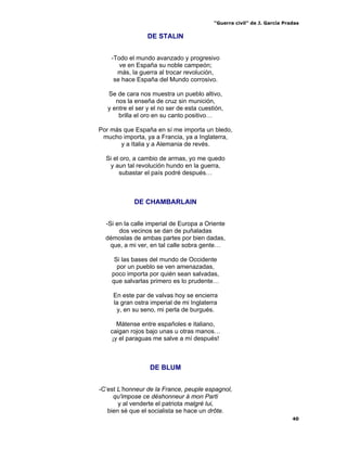 “Guerra civil” de J. García Pradas
40
DE STALIN
-Todo el mundo avanzado y progresivo
ve en España su noble campeón;
más, la guerra al trocar revolución,
se hace España del Mundo corrosivo.
Se de cara nos muestra un pueblo altivo,
nos la enseña de cruz sin munición,
y entre el ser y el no ser de esta cuestión,
brilla el oro en su canto positivo…
Por más que España en sí me importa un bledo,
mucho importa, ya a Francia, ya a Inglaterra,
y a Italia y a Alemania de revés.
Si el oro, a cambio de armas, yo me quedo
y aun tal revolución hundo en la guerra,
subastar el país podré después…
DE CHAMBARLAIN
-Si en la calle imperial de Europa a Oriente
dos vecinos se dan de puñaladas
démoslas de ambas partes por bien dadas,
que, a mi ver, en tal calle sobra gente…
Si las bases del mundo de Occidente
por un pueblo se ven amenazadas,
poco importa por quién sean salvadas,
que salvarlas primero es lo prudente…
En este par de valvas hoy se encierra
la gran ostra imperial de mi Inglaterra
y, en su seno, mi perla de burgués.
Mátense entre españoles e italiano,
caigan rojos bajo unas u otras manos…
¡y el paraguas me salve a mí después!
DE BLUM
-C’est L’honneur de la France, peuple espagnol,
qu'impose ce déshonneur á mon Parti
y al venderte el patriota malgré lui,
bien sé que el socialista se hace un drôte.
 