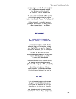 “Guerra civil” de J. García Pradas
41
Je ne suis qu’un pantin du grand guignol
où l’Europe représente sa comédie,
Y el Quijote marxista tiene ici
de patriótico Sancho el triste rôle
.
Je sais que le fascisme te fait la guerre
y en España se lucha pour la France,
mais… mon dieu, le Pouvoir c’est te Pouvoir!
Fiel en todo a le mot de L’Angleterre,
yo adopto el «Honi soit qui mal y pense»,
y allá te las arregles… Au revoir!
MENTIRAS
EL «MOVIMIENTO NACIONAL»
Urdido contra España desde afuera
por judas que compró moneda extraña,
con el grito felón de «¡Arriba España!»
se inició en la Legión, que es extranjera.
Pabellón de rifeños su bandera,
Mussolini a su sombra entró en campaña,
mostró Hitler bajo ella su calaña
y Oliveira soñó ser Olivera
Puso a Dios de su parte el Santo Padre,
y, al verle sangre obrera derramar,
gritó el mundo burgués: -«¡Ole tu madre!»;
decretó el extranjero su victoria,
y hoy páginas… y piernas abre en par
al «Movimiento Nacional» la Historia.
LA PAZ…
Tras girones de nubes que en el cielo
desgarró el ciclón bélico a su paso,
llora el sol con la sangre de su ocaso
dos millones de muertos en el suelo.
Las hienas del terror, crispado el pelo,
van aullando en la noche, a campo raso,
 